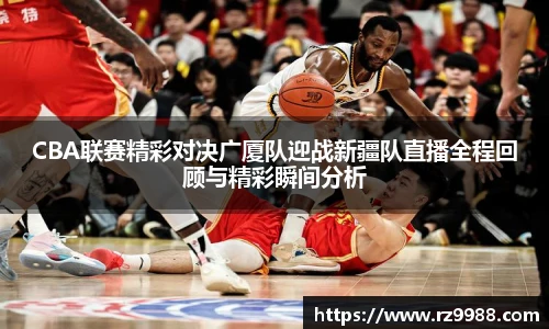 CBA联赛精彩对决广厦队迎战新疆队直播全程回顾与精彩瞬间分析